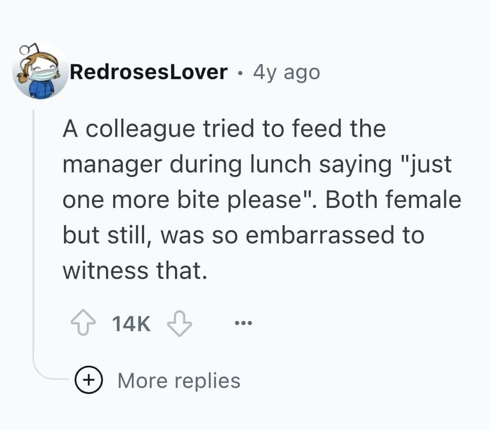 A colleague tried to feed the manager during lunch saying "just one more bite please". Both female but still, was so embarrassed to witness that.