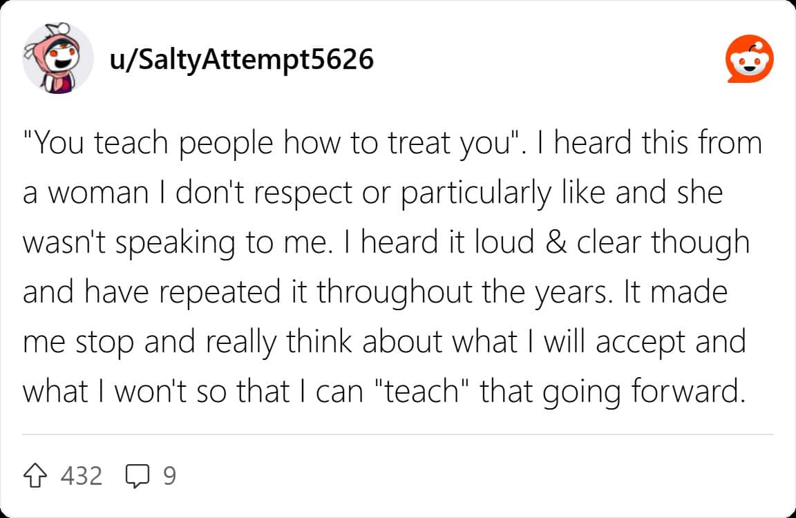 "You teach people how to treat you". I heard this from a woman I don't respect or particularly like and she wasn't speaking to me. I heard it loud & clear though and have repeated it throughout the years. It made me stop and really think about what I will accept and what I won't so that I can "teach" that going forward.