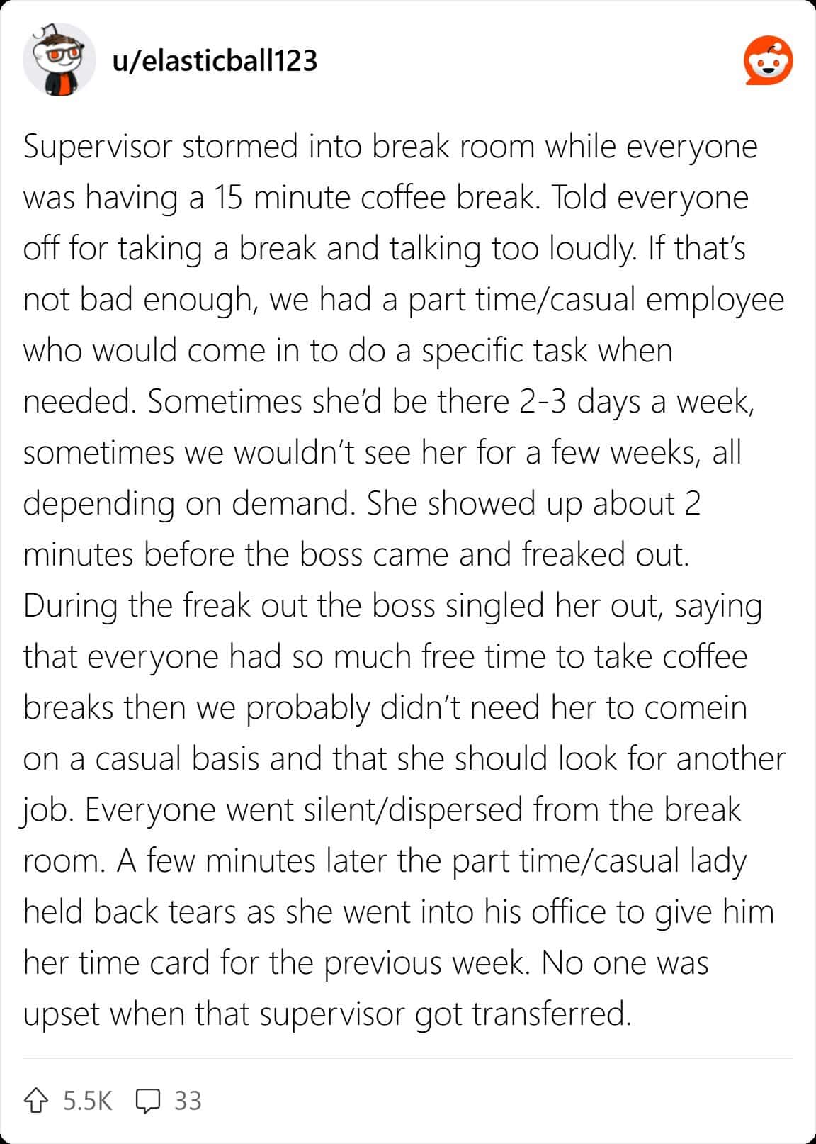 Supervisor stormed into break room while everyone was having a 15 minute coffee break. Told everyone off for taking a break and talking too loudly. If that's not bad enough, we had a part time/casual employee who would come in to do a specific task when needed. Sometimes she'd be there 2-3 days a week, sometimes we wouldn't see her for a few weeks, all depending on demand. She showed up about 2 minutes before the boss came and freaked out. During the freak out the boss singled her out, saying that everyone had so much free time to take coffee breaks then we probably didn't need her to comein