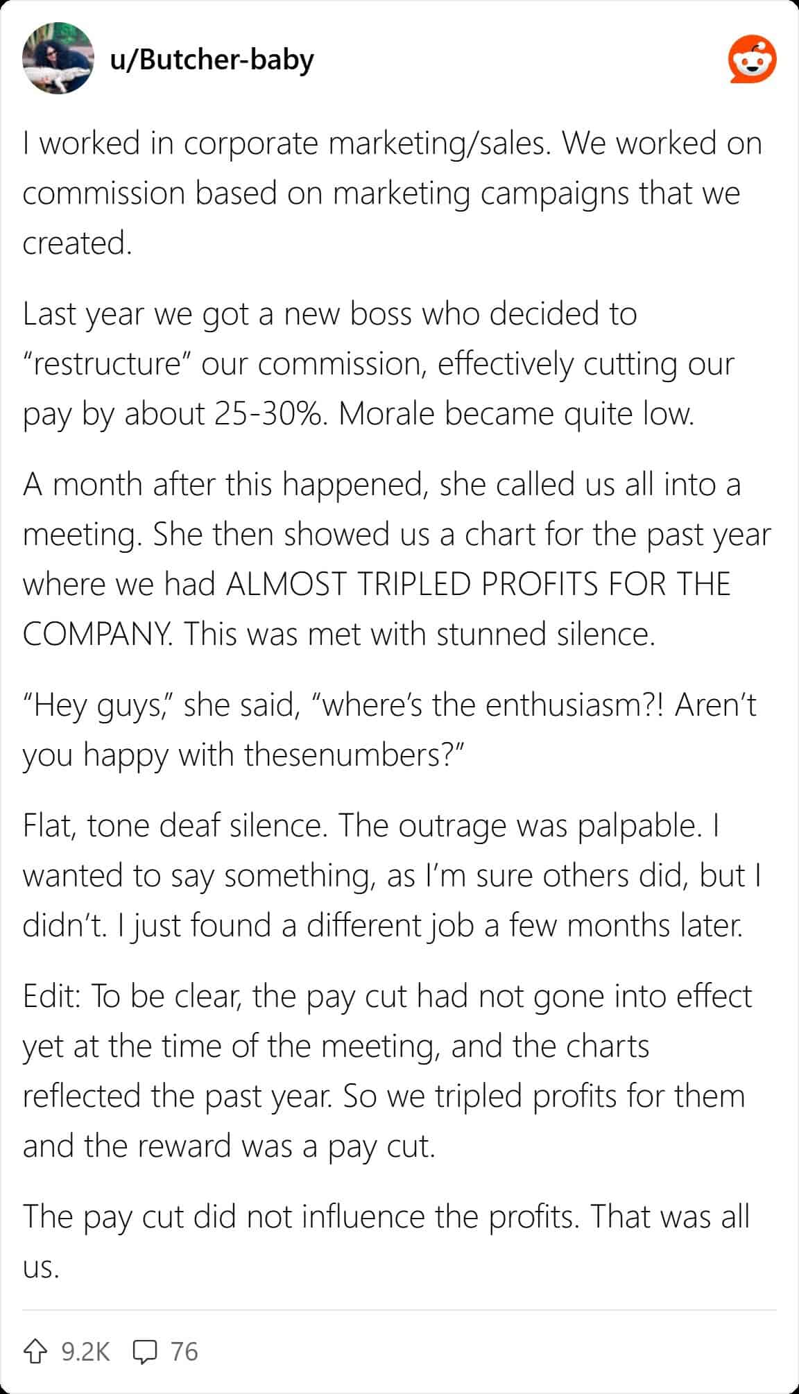 I worked in corporate marketing/sales. We worked on commission based on marketing campaigns that we created. Last year we got a new boss who decided to "restructure" our commission, effectively cutting our pay by about 25-30%. Morale became quite low. A month after this happened, she called us all into a meeting. She then showed us a chart for the past year where we had ALMOST TRIPLED PROFITS FOR THE COMPANY. This was met with stunned silence.