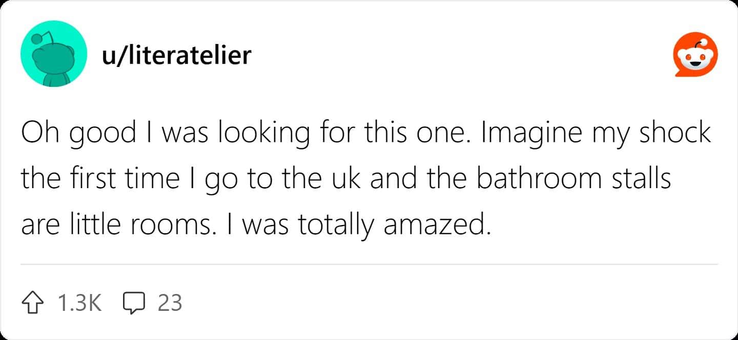 Oh good I was looking for this one. Imagine my shock the first time I go to the uk and the bathroom stalls are little rooms. I was totally amazed.