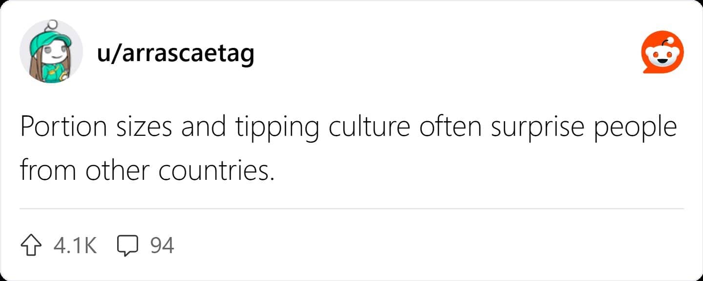 Portion sizes and tipping culture often surprise people from other countries.