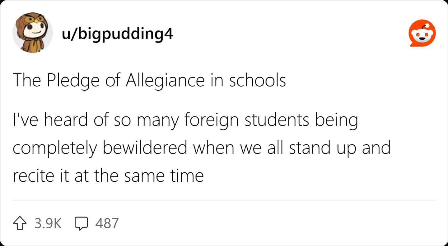 The Pledge of Allegiance in schools I've heard of so many foreign students being completely bewildered when we all stand up and recite it at the same time