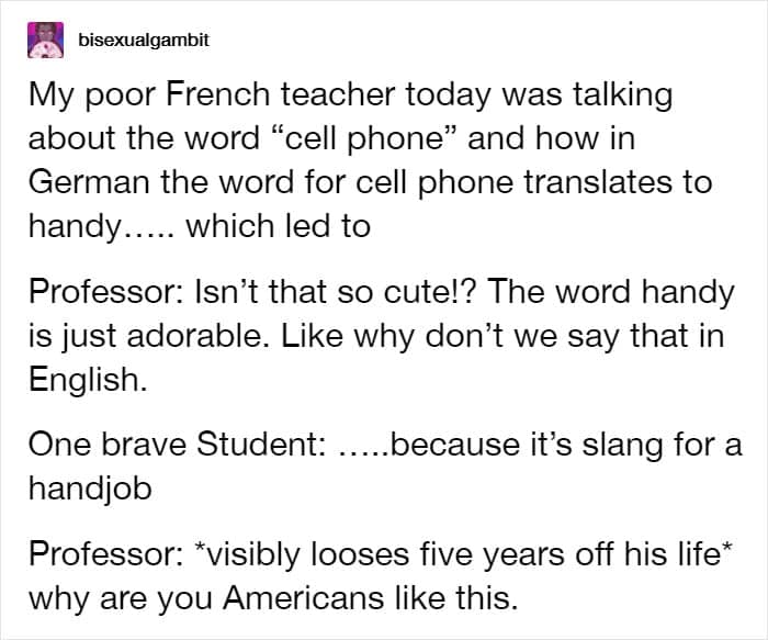 My poor French teacher today was talking about the word "cell phone" and how in German the word for cell phone translates to handy..... which led to