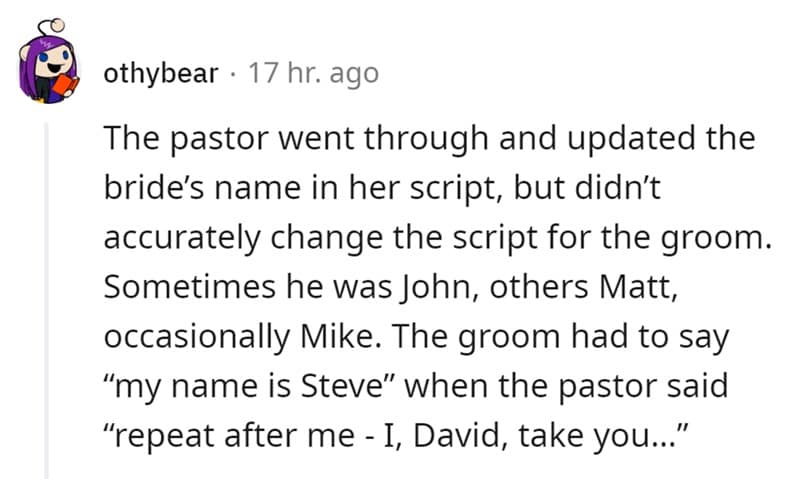 The pastor went through and updated the bride's name in her script, but didn't accurately change the script for the groom. Sometimes he was John, others Matt, occasionally Mike. The groom had to say "my name is Steve" when the pastor said "repeat after me - I, David, take you..."