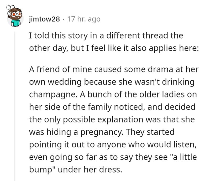 I told this story in a different thread the other day, but I feel like it also applies here: A friend of mine caused some drama at her own wedding because she wasn't drinking champagne. A bunch of the older ladies on her side of the family noticed, and decided the only possible explanation was that she was hiding a pregnancy. They started pointing it out to anyone who would listen, even going so far as to say they see "a little bump" under her dress.