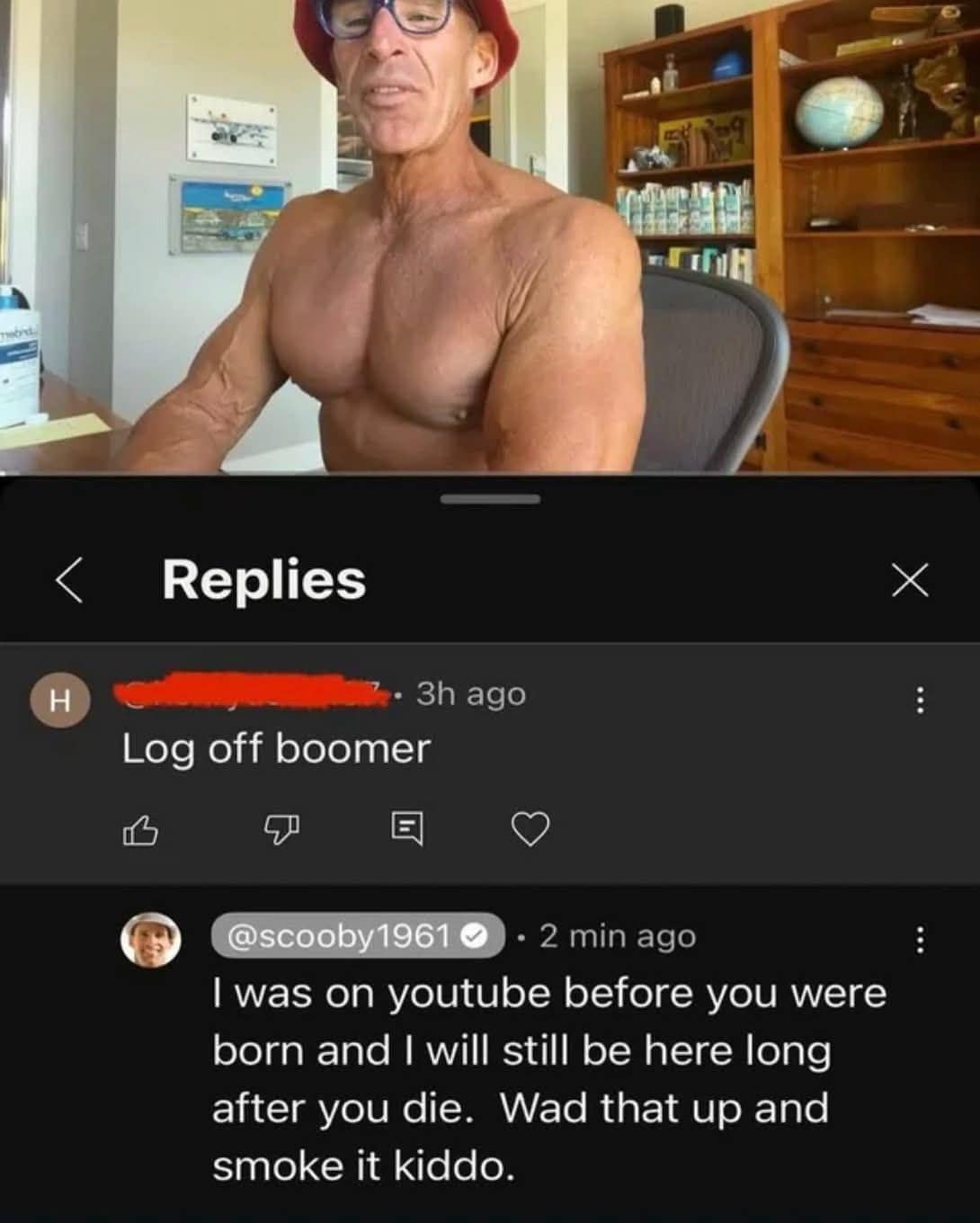 < Replies X • 3h ago Log off boomer @scooby1961 0 • 2 min ago I was on youtube before you were born and I will still be here long after you die. Wad that up and smoke it kiddo.
