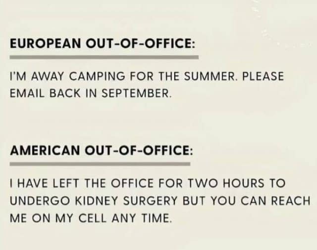 EUROPEAN OUT-OF-OFFICE: I'M AWAY CAMPING FOR THE SUMMER. PLEASE EMAIL BACK IN SEPTEMBER. AMERICAN OUT-OF-OFFICE: I HAVE LEFT THE OFFICE FOR TWO HOURS TO UNDERGO KIDNEY SURGERY BUT YOU CAN REACH ME ON MY CELL ANY TIME.