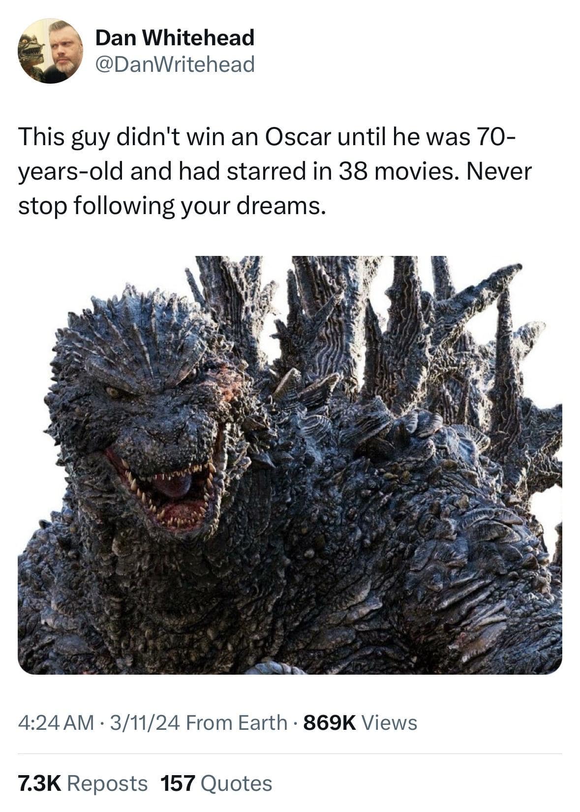 Dan Whitehead @DanWritehead This guy didn't win an Oscar until he was 70-years-old and had starred in 38 movies. Never stop following your dreams. 4:24AM • 3/11/24 From Earth • 869K Views 7.3K Reposts 157 Quotes