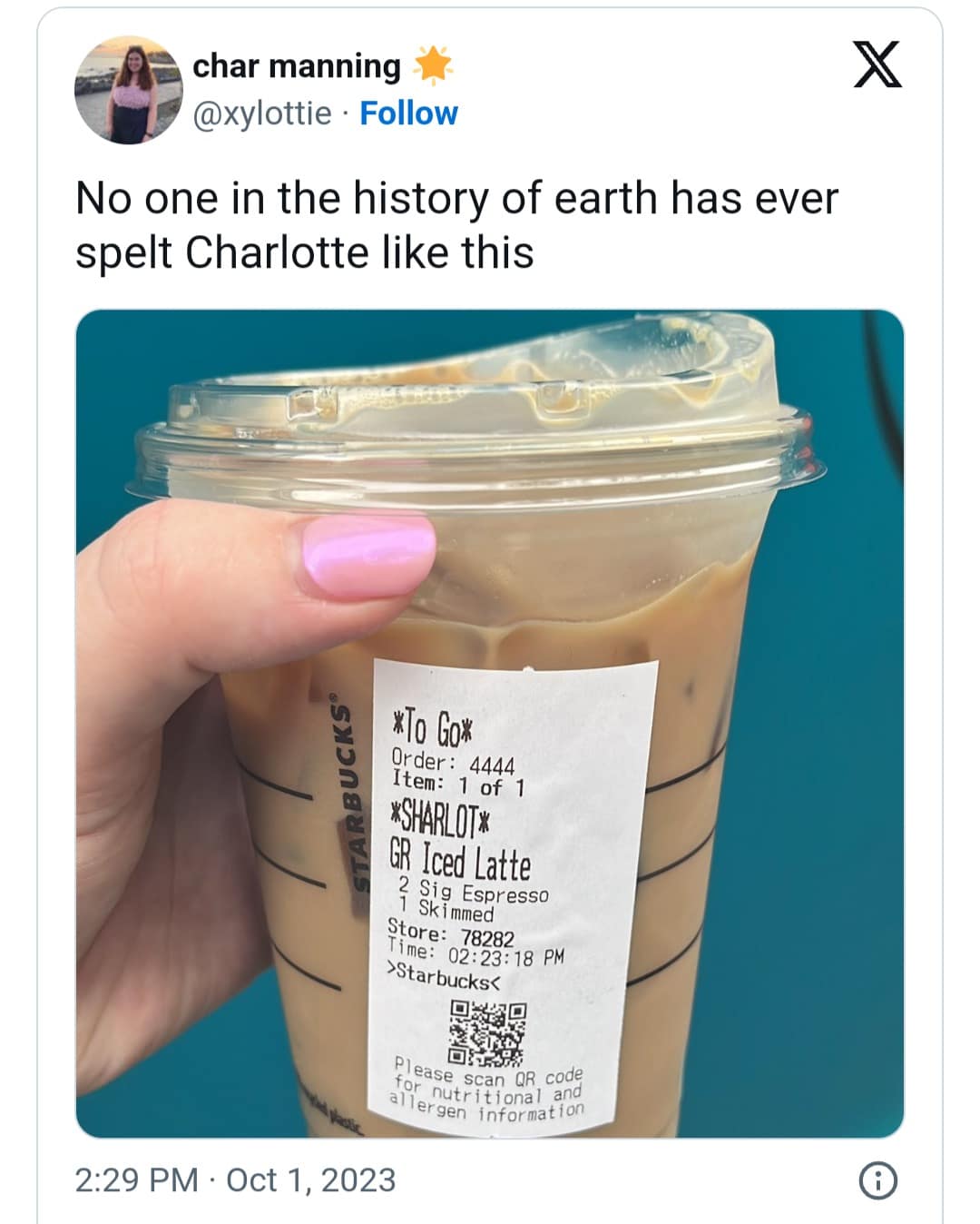 char manning @xylottie • Follow No one in the history of earth has ever spelt Charlotte like this CKS® XTo Gom Order: 4444 Item: 1 of 1 *SHARLOT% GR Iced Latte ? Sig Espresso 1 Skimmed Store: 78282 Time: 02:23:18 PM ›Starbucks< Please scartoR code for nutritional and allergen information 2:29 PM • Oct 1, 2023