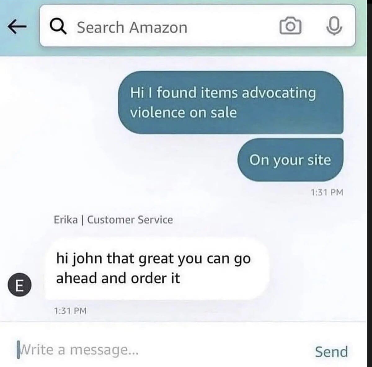 Search Amazon Hi I found items advocating violence on sale On your site 1:31 PM E Erika | Customer Service hi john that great you can go ahead and order it 1:31 PM Write a message... Send