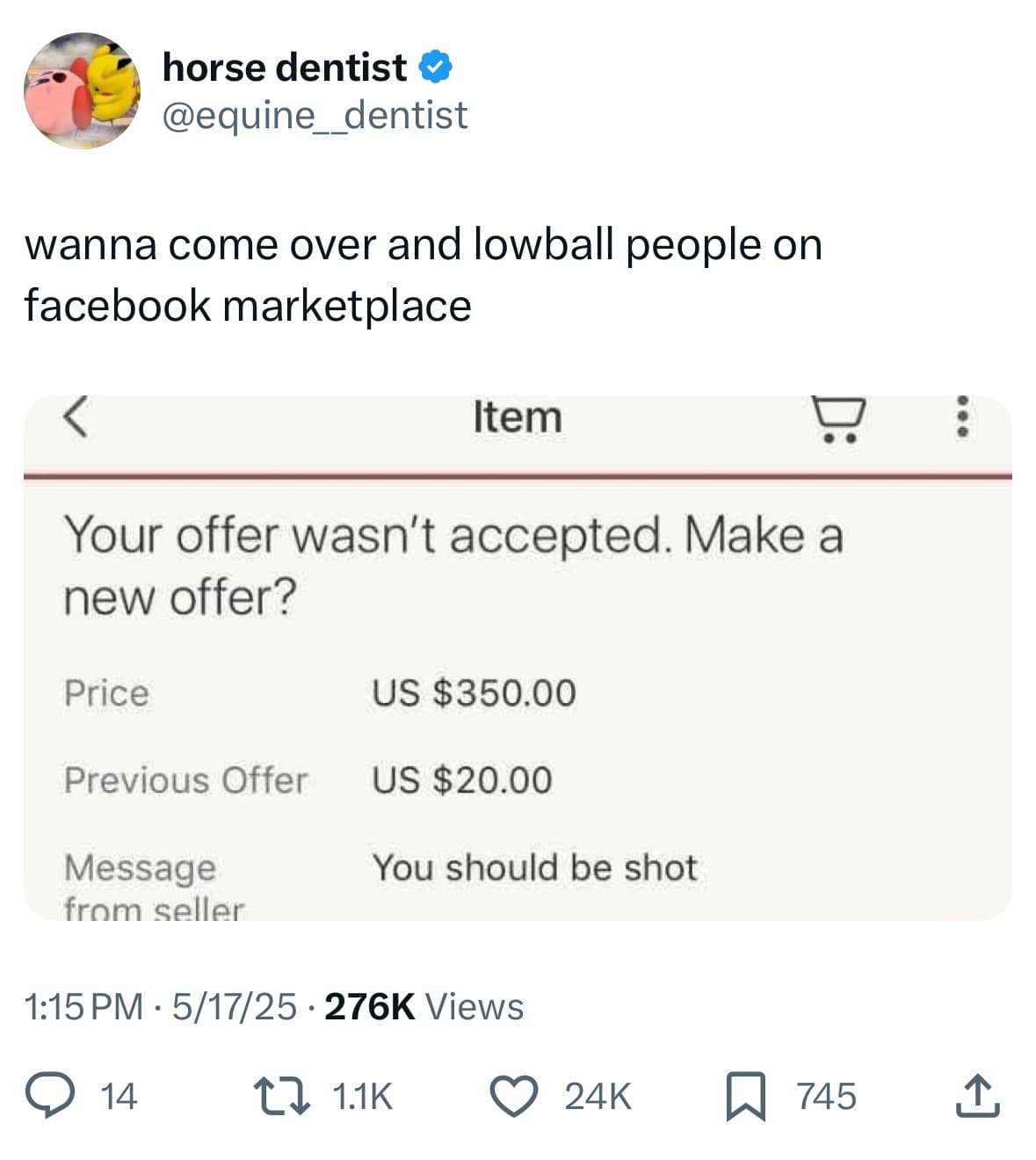 horse dentist @equine dentist wanna come over and lowball people on facebook marketplace Item Your offer wasn't accepted. Make a new offer? Price US $350.00 Previous Offer US $20.00 Message from seller You should be shot 1:15 PM • 5/17/25 • 276K Views © 14 17 11K © 24k a 745