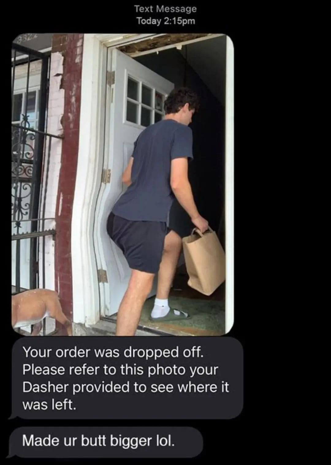 Text Message Today 2:15pm Your order was dropped off. Please refer to this photo your Dasher provided to see where it was left. Made ur butt bigger lol.