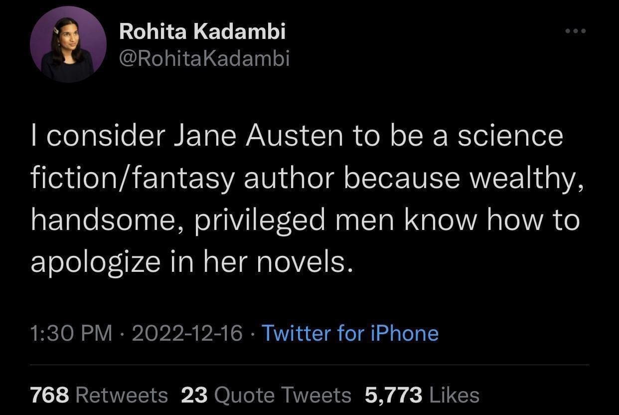 Rohita Kadambi @RohitaKadambi I consider Jane Austen to be a science fiction/fantasy author because wealthy, handsome, privileged men know how to apologize in her novels. 1:30 PM • 2022-12-16 • Twitter for iPhone 768 Retweets 23 Quote Tweets 5,773 Likes