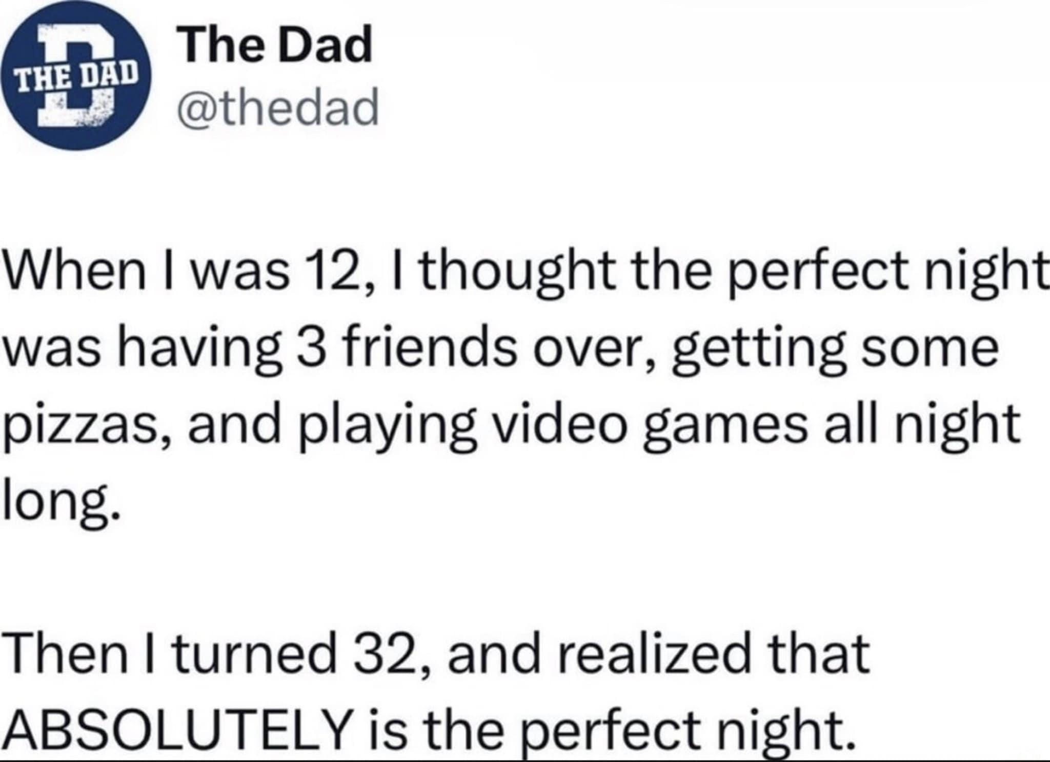 THE DAD The Dad @thedad When I was 12, I thought the perfect night was having 3 friends over, getting some pizzas, and playing video games all night long. Then I turned 32, and realized that ABSOLUTELY is the perfect night.