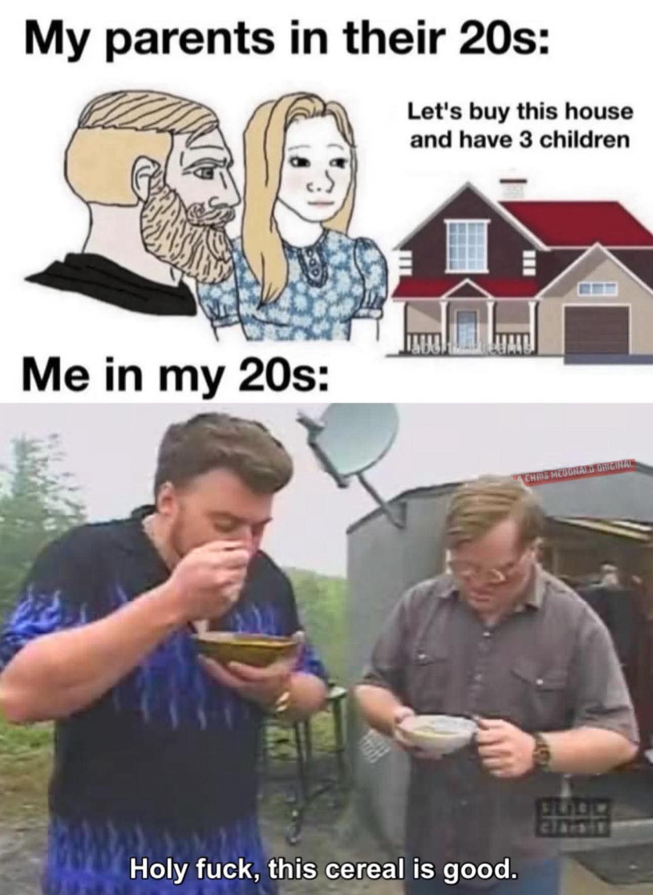 My parents in their 20s: Let's buy this house and have 3 children Me in my 20s: Holy fuck, this cereal is good.