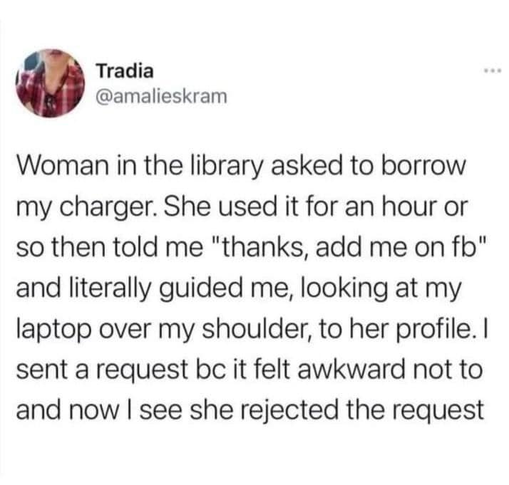 Tradia @amalieskram Woman in the library asked to borrow my charger. She used it for an hour or so then told me "thanks, add me on fb" and literally guided me, looking at my laptop over my shoulder, to her profile. I sent a request bc it felt awkward not to and now I see she rejected the request