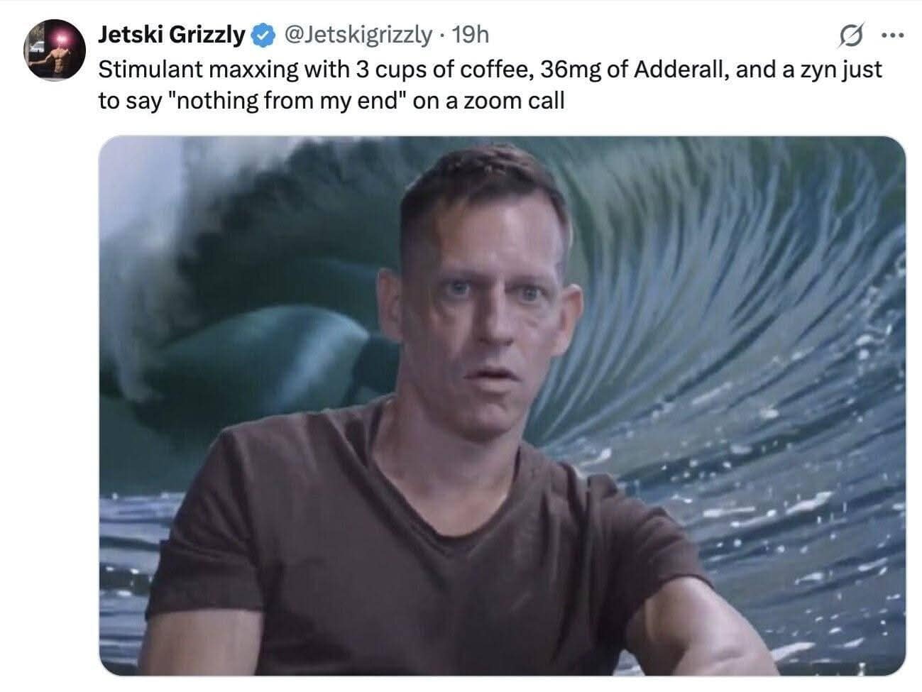 Jetski Grizzly * @Jetskigrizzly • 19h Stimulant maxing with 3 cups of coffee, 36mg of Adderall, and a zyn just to say "nothing from my end" on a zoom call