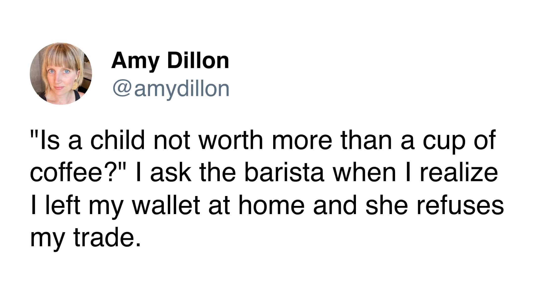 "Is a child not worth more than a cup of coffee?" I ask the barista when I realize I left my wallet at home and she refuses my trade.