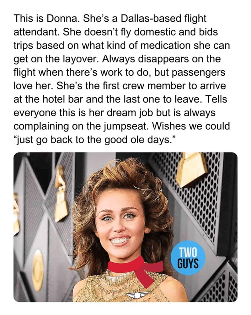 This is Donna. She's a Dallas-based flight attendant. She doesn't fly domestic and bids trips based on what kind of medication she can get on the layover. Always disappears on the flight when there's work to do, but passengers love her. She's the first crew member to arrive at the hotel bar and the last one to leave. Tells everyone this is her dream job but is always complaining on the jumpseat. Wishes we could "just go back to the good ole days."