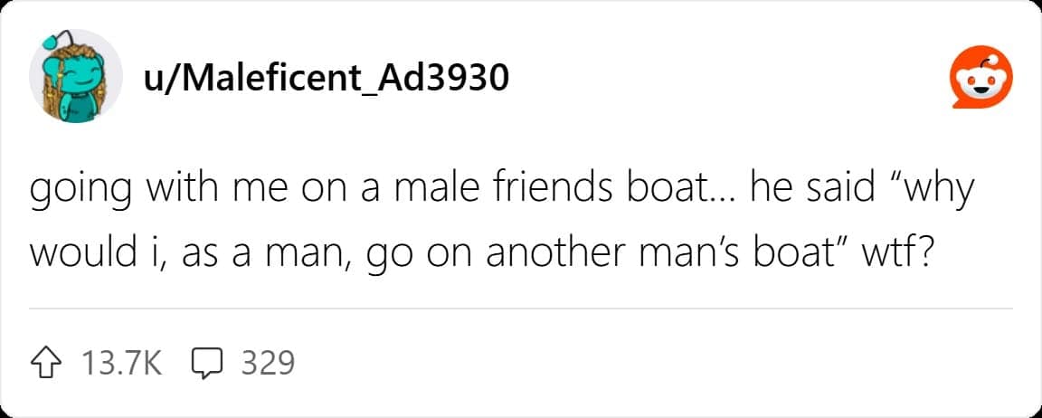 going with me on a male friends boat... he said "why would i, as a man, go on another man's boat"