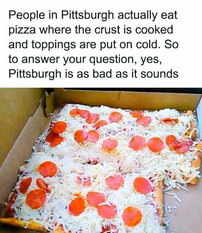 People in Pittsburgh actually eat pizza where the crust is cooked and toppings are put on cold. So to answer your question, yes, Pittsburgh is as bad as it sounds