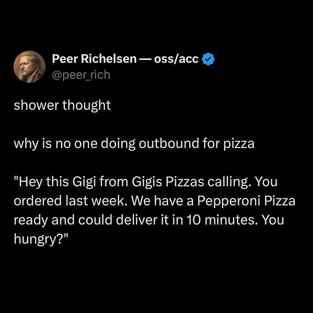 shower thought why is no one doing outbound for pizza "Hey this Gigi from Gigis Pizzas calling. You ordered last week. We have a Pepperoni Pizza ready and could deliver it in 10 minutes. You hungry?"