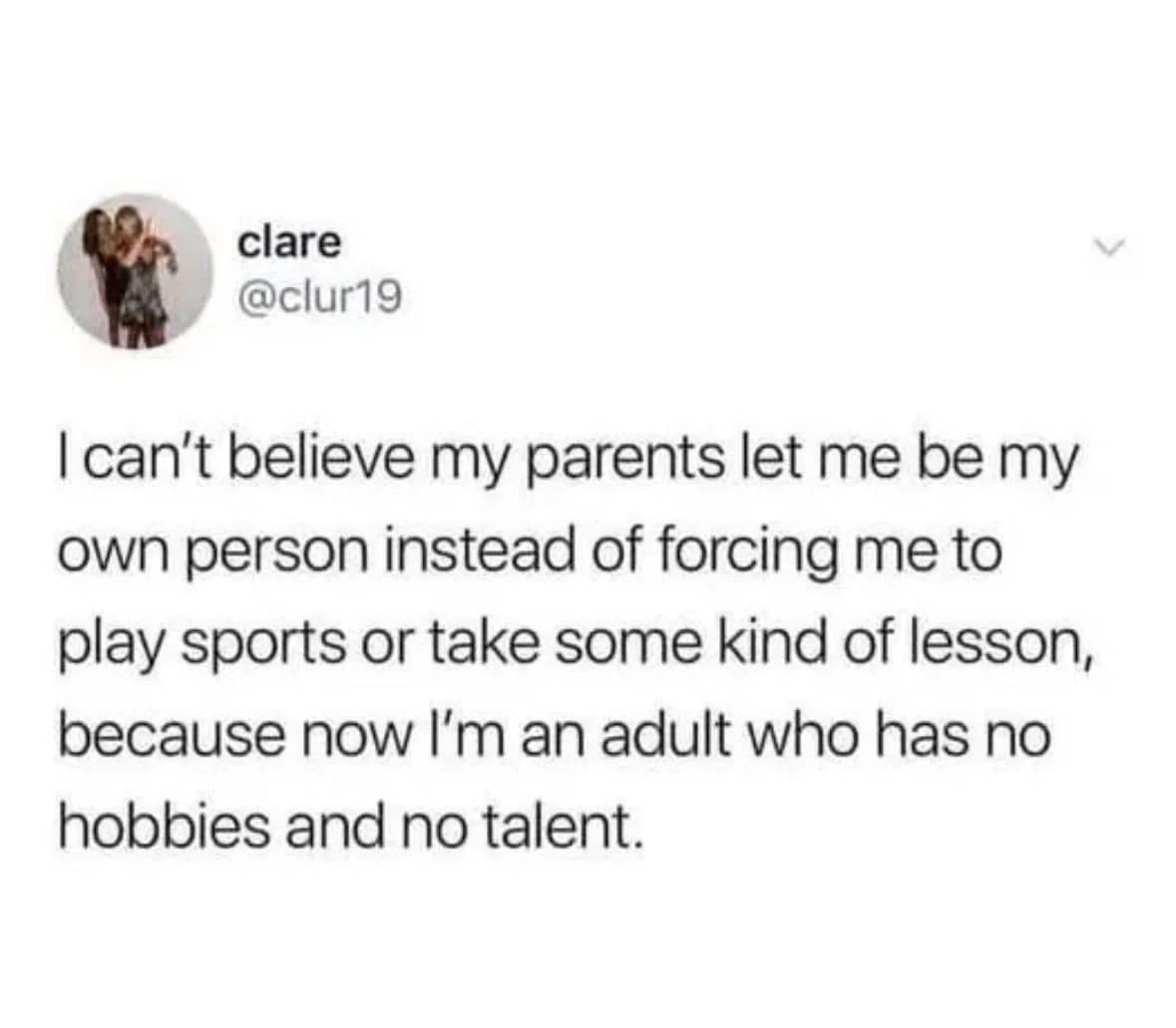 I can't believe my parents let me be my own person instead of forcing me to play sports or take some kind of lesson, because now I'm an adult who has no hobbies and no talent.