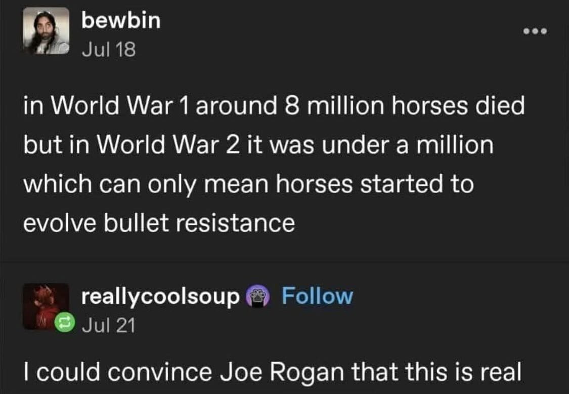 in World War 1 around 8 million horses died but in World War 2 it was under a million which can only mean horses started to evolve bullet resistance