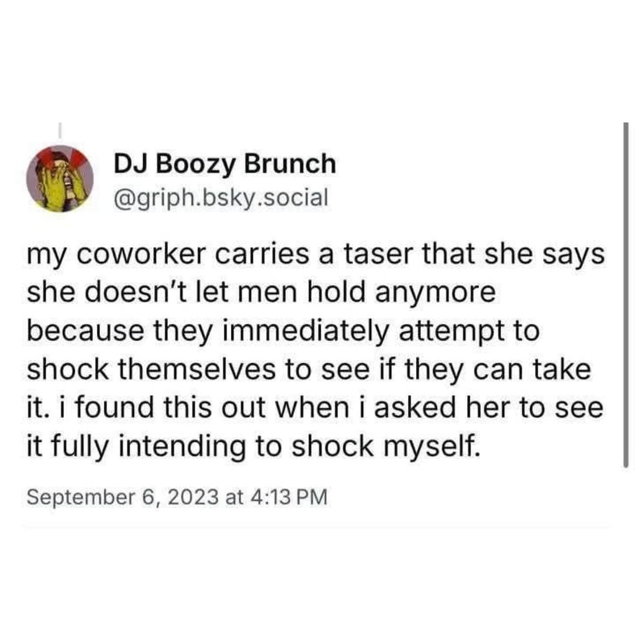 my coworker carries a taser that she says she doesn't let men hold anymore because they immediately attempt to shock themselves to see if they can take it. i found this out when i asked her to see it fully intending to shock myself.