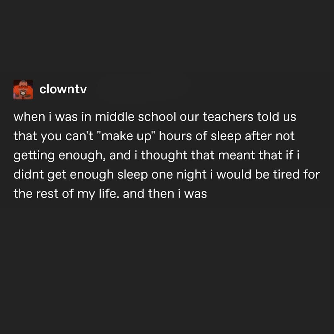 when i was in middle school our teachers told us that you can't "make up" hours of sleep after not getting enough, and i thought that meant that if i didnt get enough sleep one night i would be tired for the rest of my life. and then i was