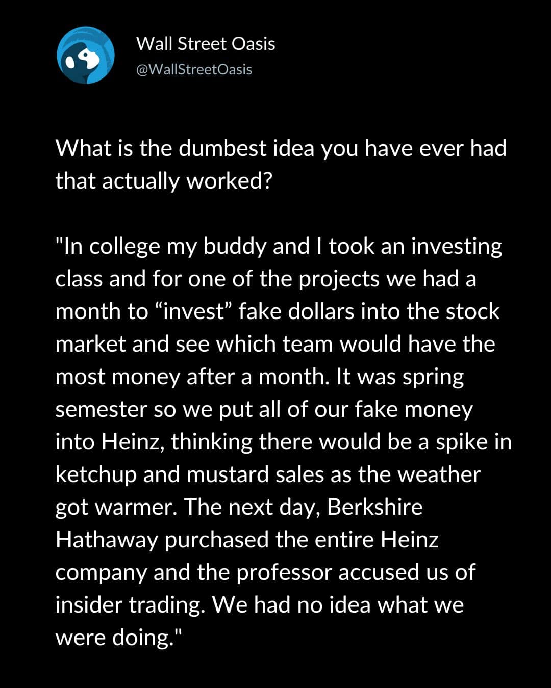What is the dumbest idea you have ever had that actually worked? "In college my buddy and I took an investing class and for one of the projects we had a month to "invest" fake dollars into the stock market and see which team would have the most money after a month. It was spring semester so we put all of our fake money into Heinz, thinking there would be a spike in ketchup and mustard sales as the weather got warmer. The next day, Berkshire Hathaway purchased the entire Heinz company and the professor accused us of insider trading. We had no idea what we were doing."
