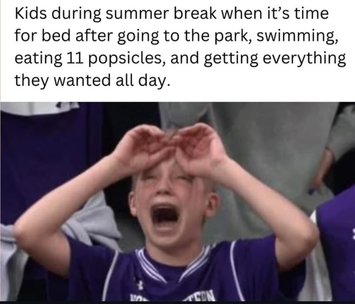 Kids during summer break when it's time for bed after going to the park, swimming, eating 11 popsicles, and getting everything they wanted all day.