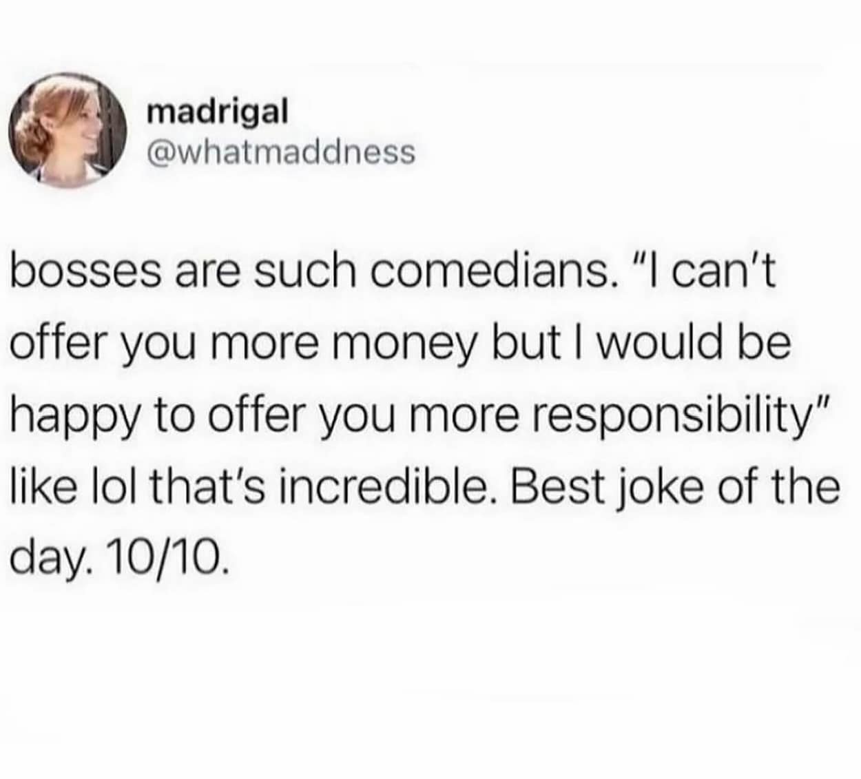 bosses are such comedians. "I can't offer you more money but I would be happy to offer you more responsibility" like lol that's incredible. Best joke of the day. 10/10.