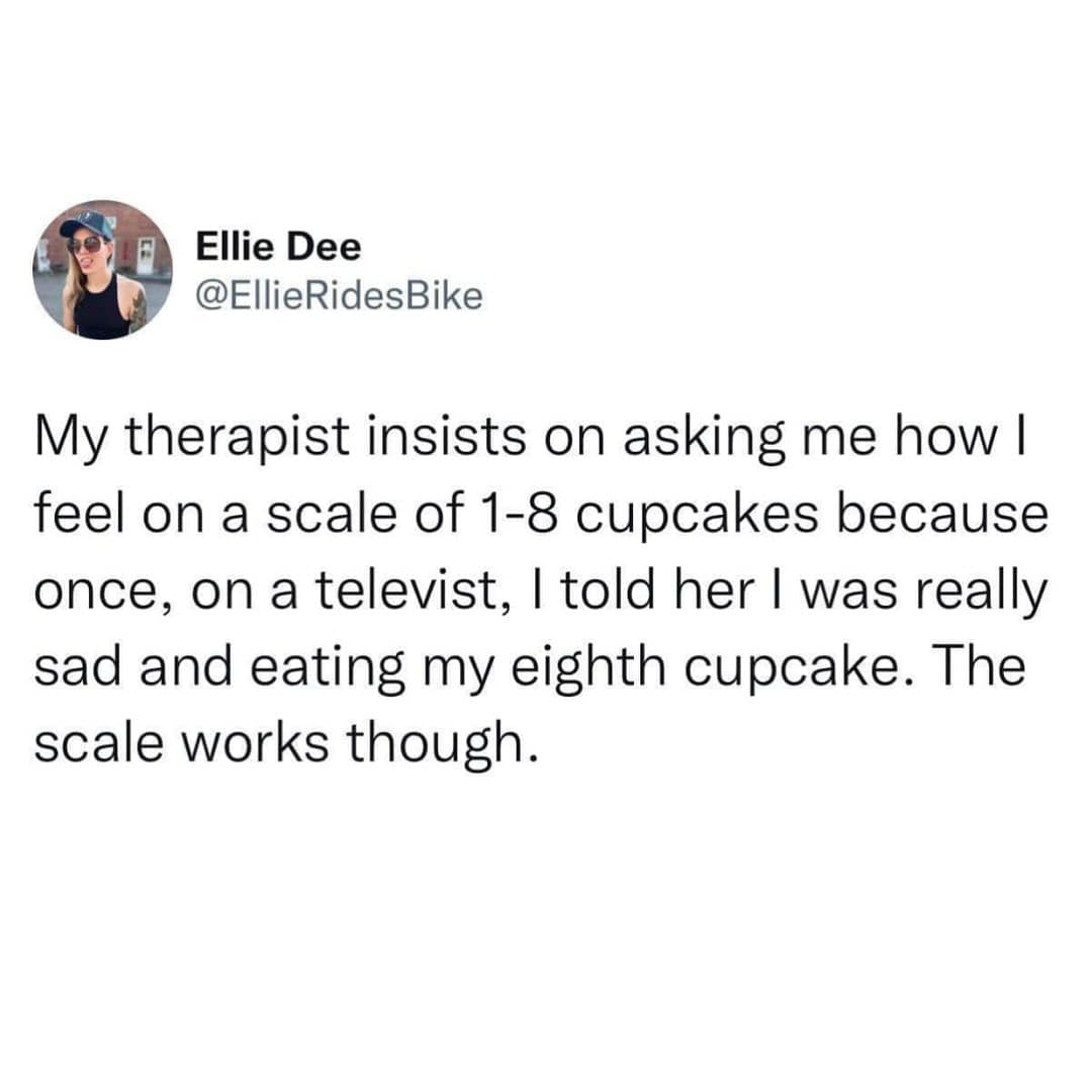 My therapist insists on asking me how I feel on a scale of 1-8 cupcakes because once, on a televist, I told her I was really sad and eating my eighth cupcake. The scale works though.
