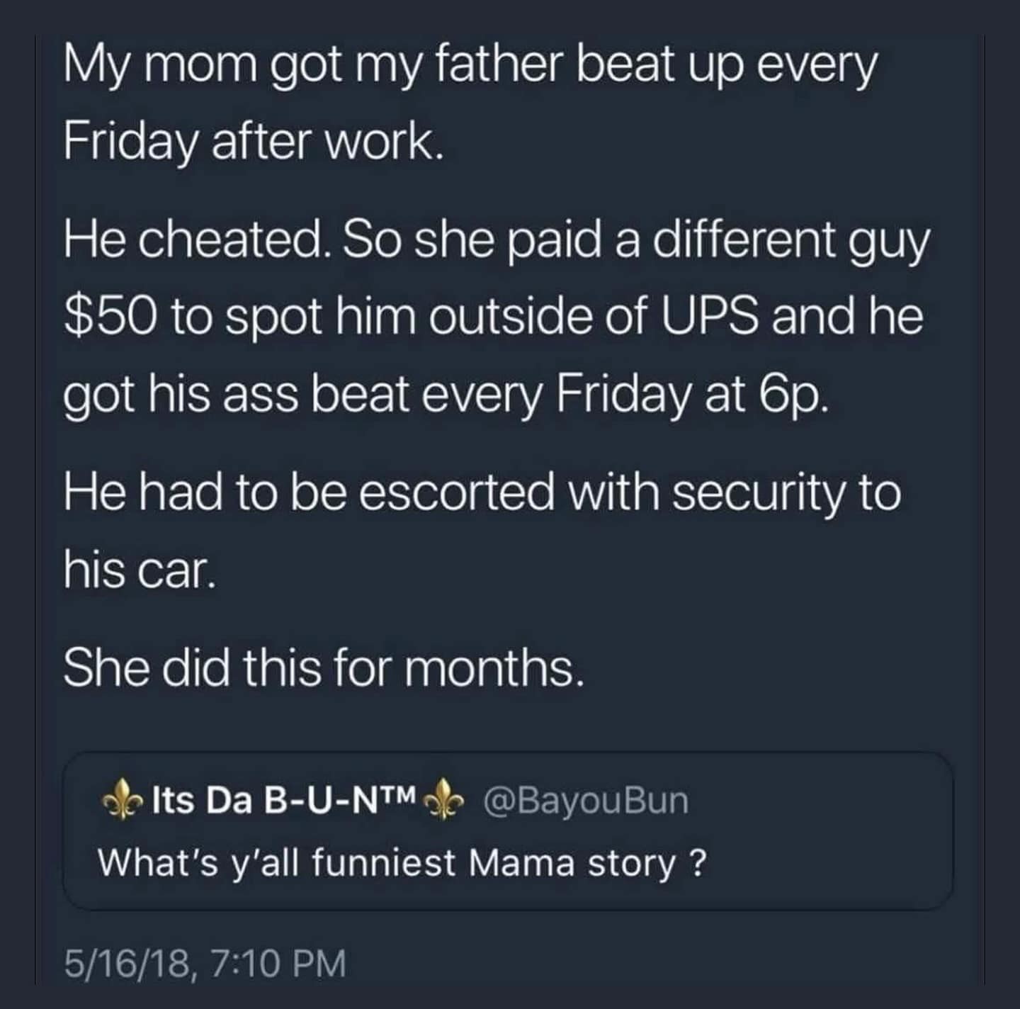 My mom got my father beat up every Friday after work. He cheated. So she paid a different guy $50 to spot him outside of UPS and he got his ass beat every Friday at 6p. He had to be escorted with security to his car. She did this for months.