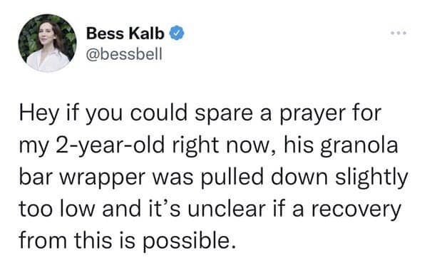 Hey if you could spare a prayer for my 2-year-old right now, his granola bar wrapper was pulled down slightly too low and it's unclear if a recovery from this is possible.