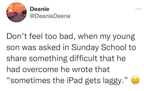 Don't feel too bad, when my young son was asked in Sunday School to share something difficult that he had overcome he wrote that "sometimes the iPad gets laggy."