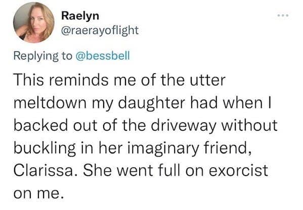 This reminds me of the utter meltdown my daughter had when I backed out of the driveway without buckling in her imaginary friend, Clarissa. She went full on exorcist on me.