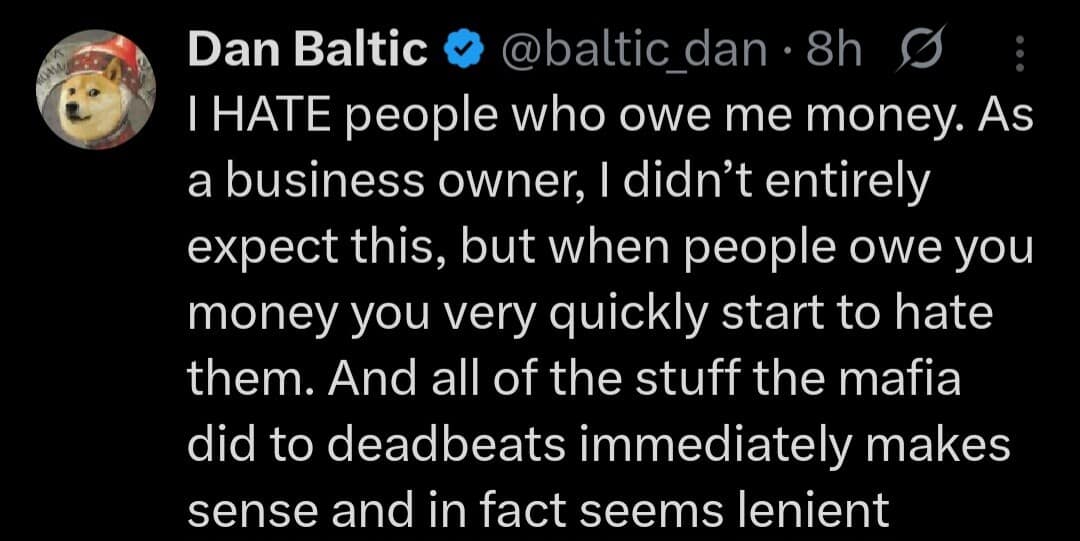 Dan Baltic @baltic_dan 8h g I HATE people who owe me money. As a business owner, I didn't entirely expect this, but when people owe you money you very quickly start to hate them. And all of the stuff the mafia did to deadbeats immediately makes sense and in fact seems lenient