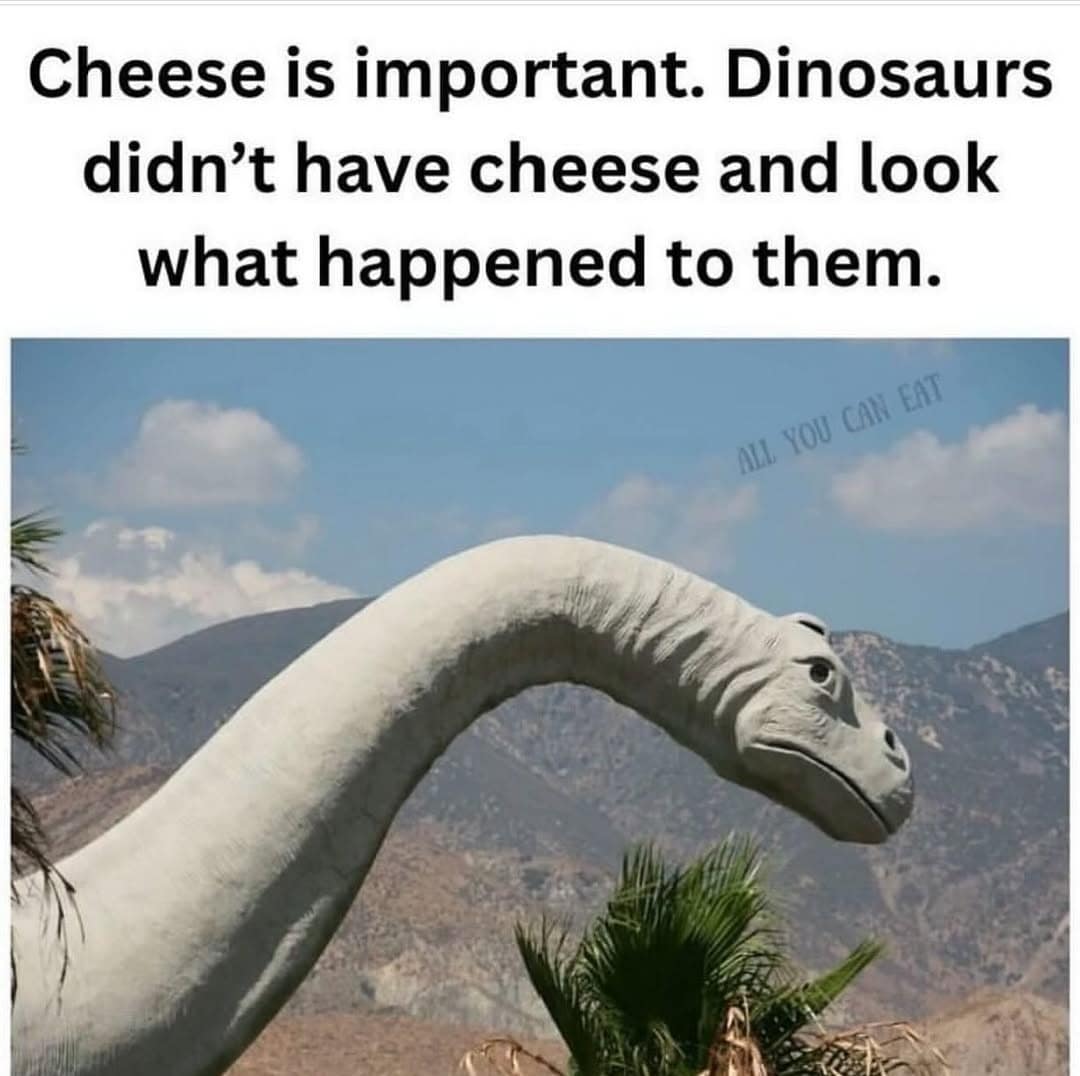 Cheese is important. Dinosaurs didn't have cheese and look what happened to them. ALL. YOU CAN EAT