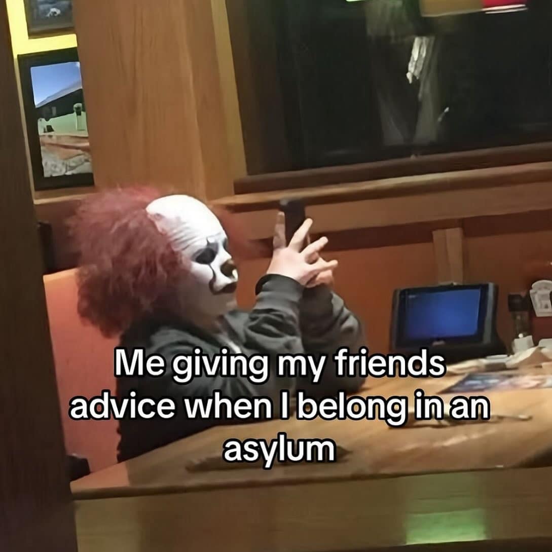 Me giving my friends advice when I belong in an asylum