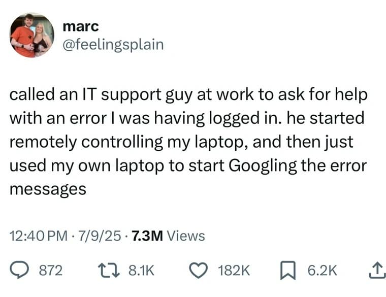 marc @feelingsplain called an IT support guy at work to ask for help with an error I was having logged in. he started remotely controlling my laptop, and then just used my own laptop to start Googling the error messages 12:40 PM • 7/9/25 • 7.3M Views © 872 17 8.1K © 182K 6.2K