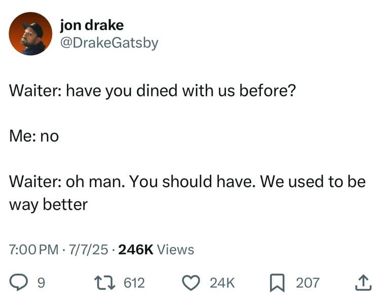jon drake @DrakeGatsby Waiter: have you dined with us before? Me: no Waiter: oh man. You should have. We used to be way better 7:00 PM • 7/7/25 • 246K Views 9 g 17 612 ( 24K п 207 1