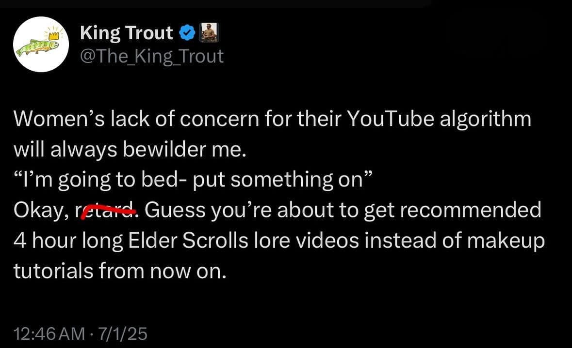 King Trout @The_King_Trout Women's lack of concern for their YouTube algorithm will always bewilder me. "I'm going to bed- put something on" Okay, reiard. Guess you're about to get recommended 4 hour long Elder Scrolls lore videos instead of makeup tutorials from now on. 12:46 AM • 7/1/25