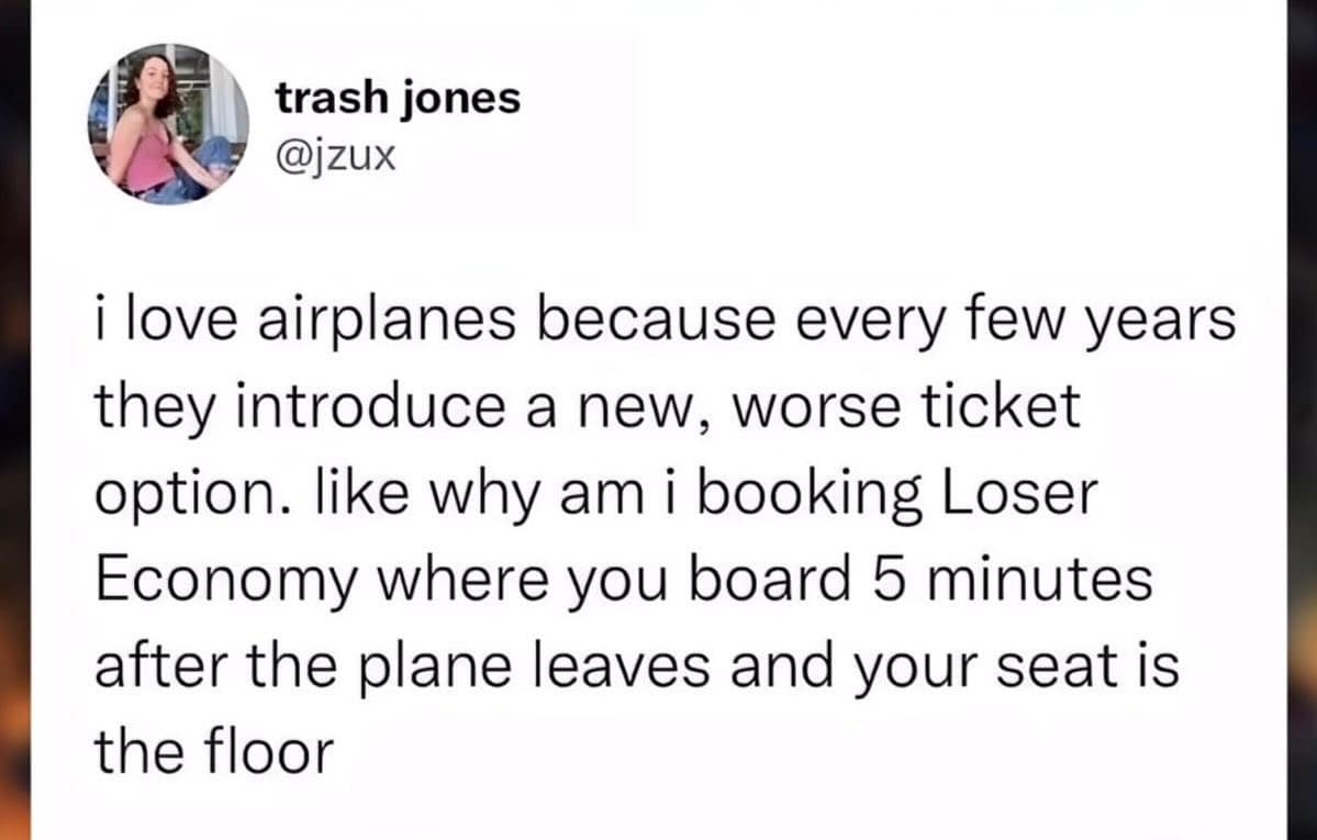 trash jones @jzux i love airplanes because every few years they introduce a new, worse ticket option. like why am i booking Loser Economy where you board 5 minutes after the plane leaves and your seat is the floor