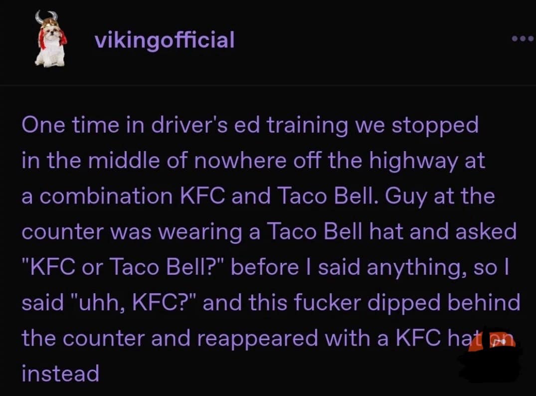 vikingofficial One time in driver's ed training we stopped in the middle of nowhere off the highway at a combination KFC and Taco Bell. Guy at the counter was wearing a Taco Bell hat and asked "KFC or Taco Bell?" before I said anything, so I said "uhh, KFC?" and this fucker dipped behind the counter and reappeared with a KFC hat on instead