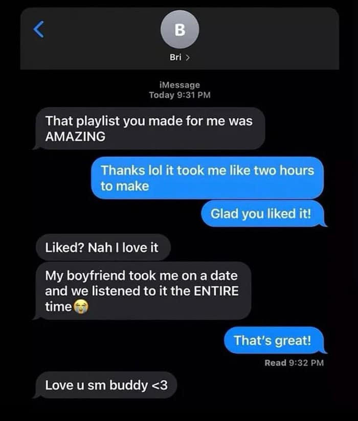 < Bri > iMessage Today 9:31 PM That playlist you made for me was AMAZING Thanks lol it took me like two hours to make Glad you liked it! Liked? Nah I love it My boyfriend took me on a date and we listened to it the ENTIRE time That's great! Read 9:32 PM Love u sm buddy