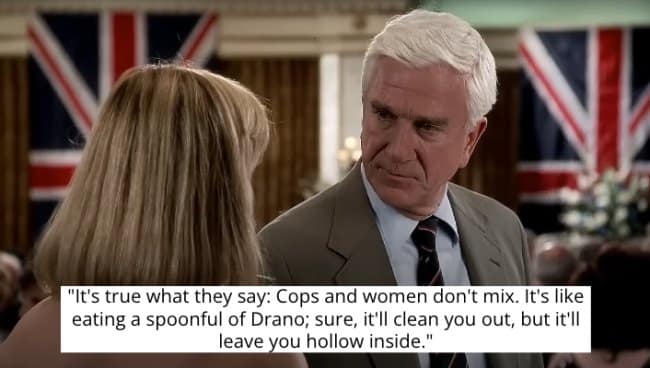 Leslie Nielsen's character explains how cops and women don't mix with a crazy metaphor.