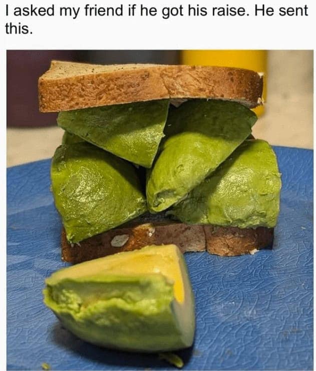 A funny cooking meme where a friend subtly shows off his big raise by making an expensive avocado sandwich.This is the perfect way to silently and hilariously announce that you've finally gotten a big raise. This is one of the best cooking memes for showing off your newfound wealth through expensive food.